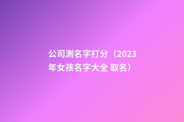 公司測名字打分（2023年女孩名字大全 取名）-第1張-公司起名-玄機派